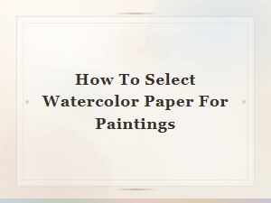 How to Select the Right Watercolor Paper for Your Paintings